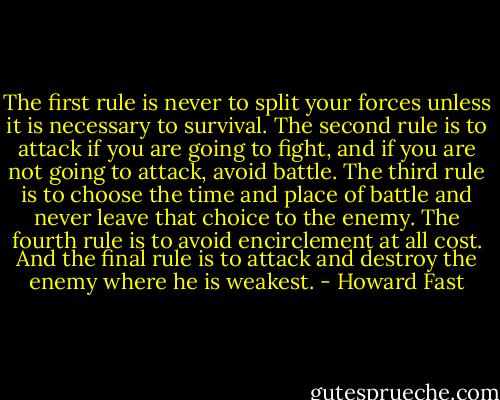 The first rule is never to split your forces unless it is necessary to survival. The second rule is to attack if you are going to fight, and if you are not going to attack, avoid battle. The third rule is to choose the time and place of battle and never leave that choice to the enemy. The fourth rule is to avoid encirclement at all cost. And the final rule is to attack and destroy the enemy where he is weakest. - Howard Fast