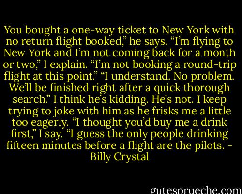 You bought a one-way ticket to New York with no return flight booked,” he says. “I’m flying to New York and I’m not coming back for a month or two,” I explain. “I’m not booking a round-trip flight at this point.” “I understand. No problem. We’ll be finished right after a quick thorough search.” I think he’s kidding. He’s not. I keep trying to joke with him as he frisks me a little too eagerly. “I thought you’d buy me a drink first,” I say. “I guess the only people drinking fifteen minutes before a flight are the pilots. - Billy Crystal