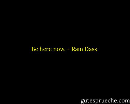 Be here now. - Ram Dass
