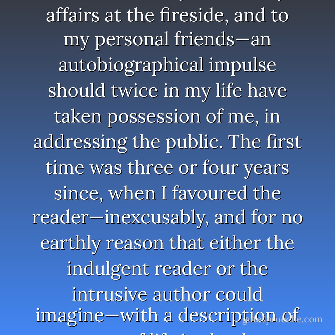is a little remarkable, that—though disinclined to talk overmuch of myself and my affairs at the fireside, and to my personal friends—an autobiographical impulse should twice in my life have taken possession of me, in addressing the public. The first time was three or four years since, when I favoured the reader—inexcusably, and for no earthly reason that either the indulgent reader or the intrusive author could imagine—with a description of my way of life in the deep quietude - Nathaniel Hawthorne