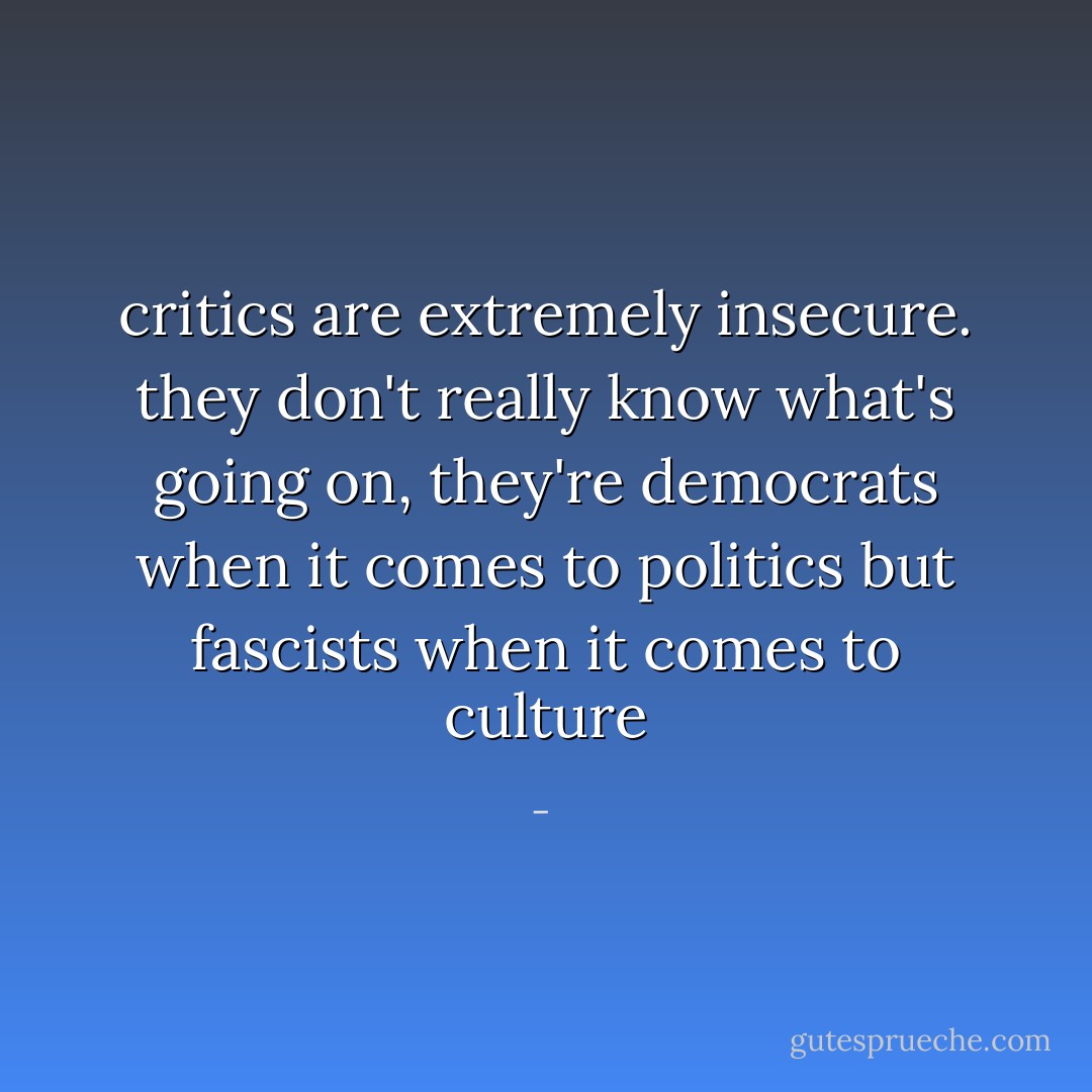 critics are extremely insecure. they don't really know what's going on, they're democrats when it comes to politics but fascists when it comes to culture - 