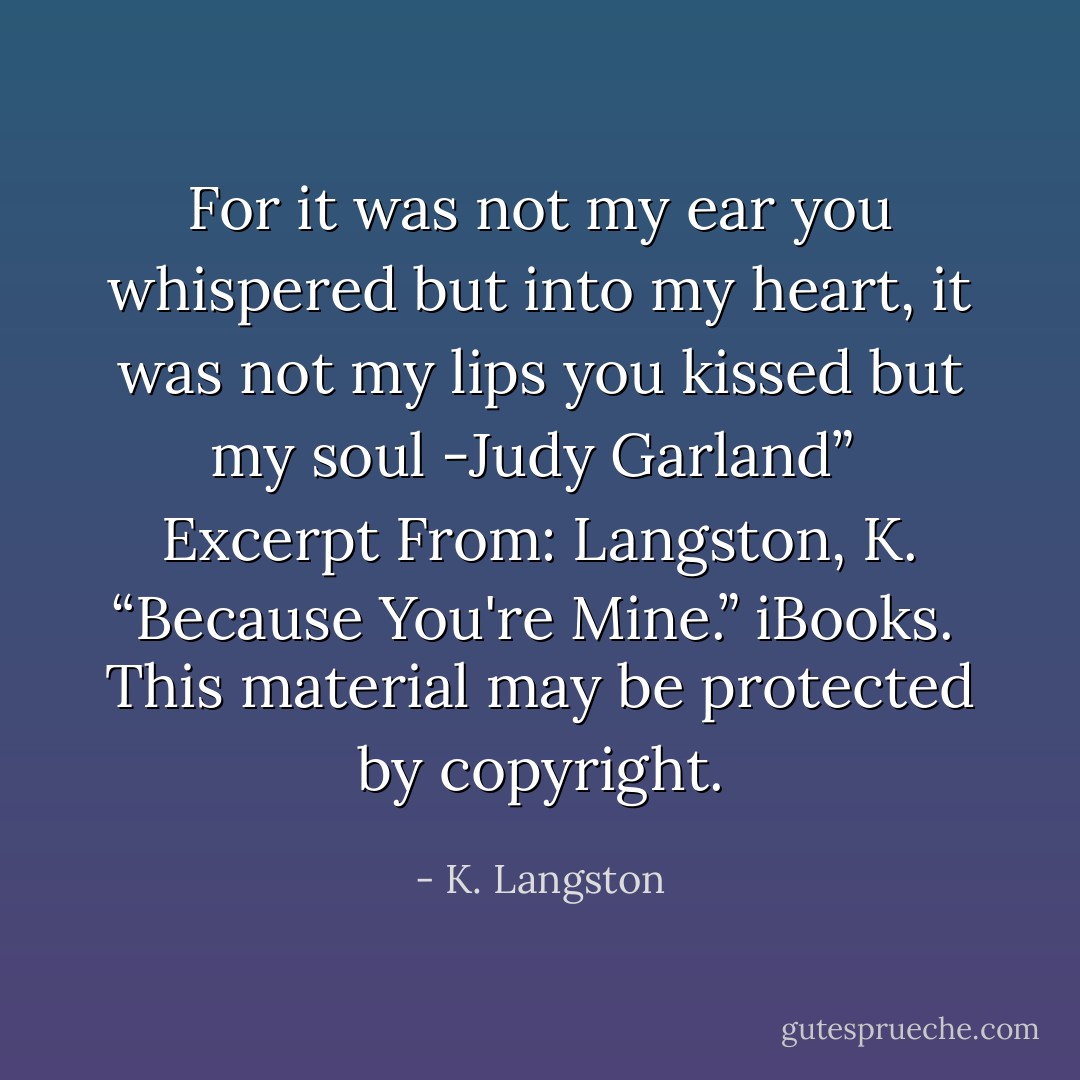 For it was not my ear you whispered<br />but into my heart,<br />it was not my lips you kissed<br />but my soul<br />-Judy Garland”<br /><br />Excerpt From: Langston, K. “Because You're Mine.” iBooks. <br />This material may be protected by copyright. - K. Langston