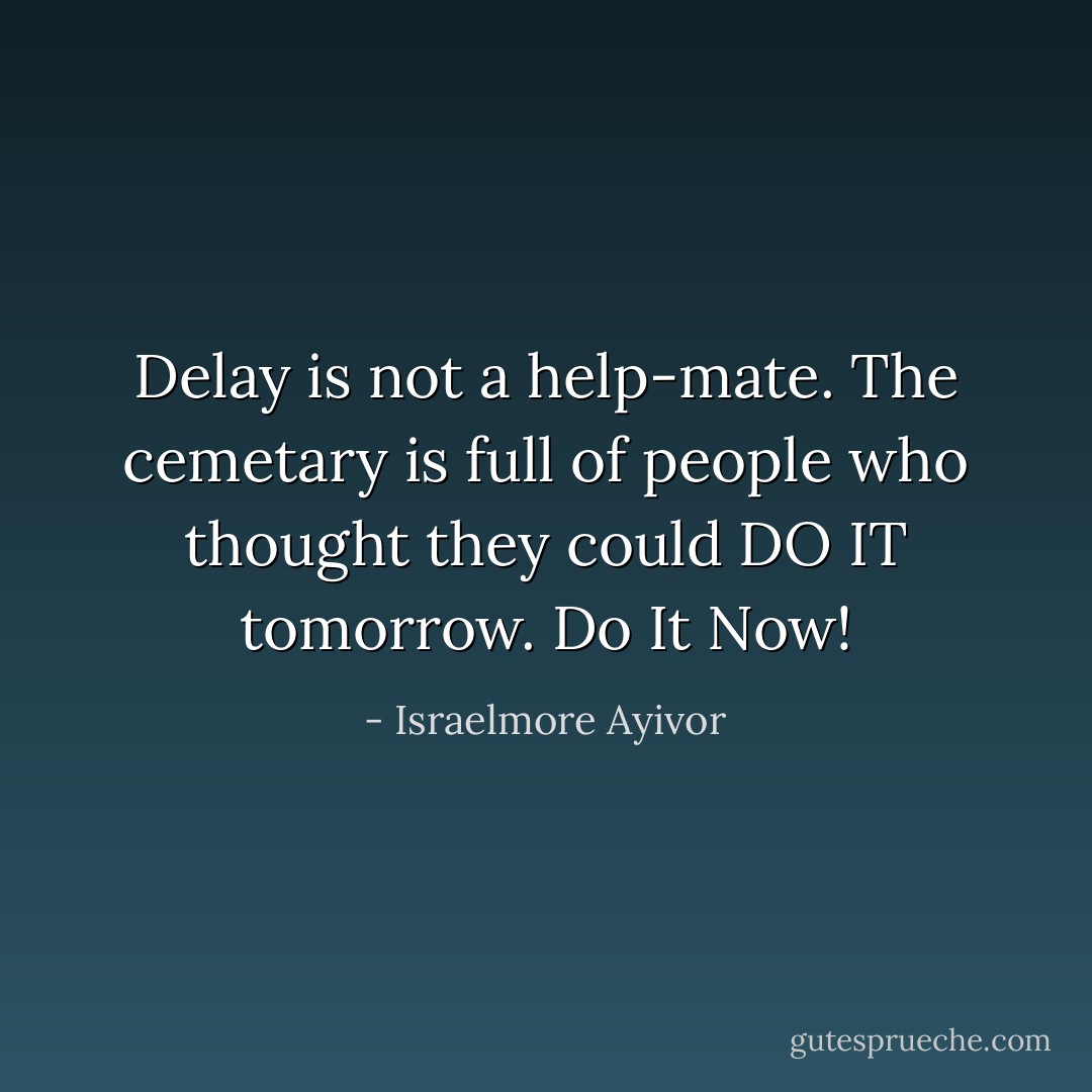 Delay is not a help-mate. The cemetary is full of people who thought they could DO IT tomorrow. Do It Now! - Israelmore Ayivor