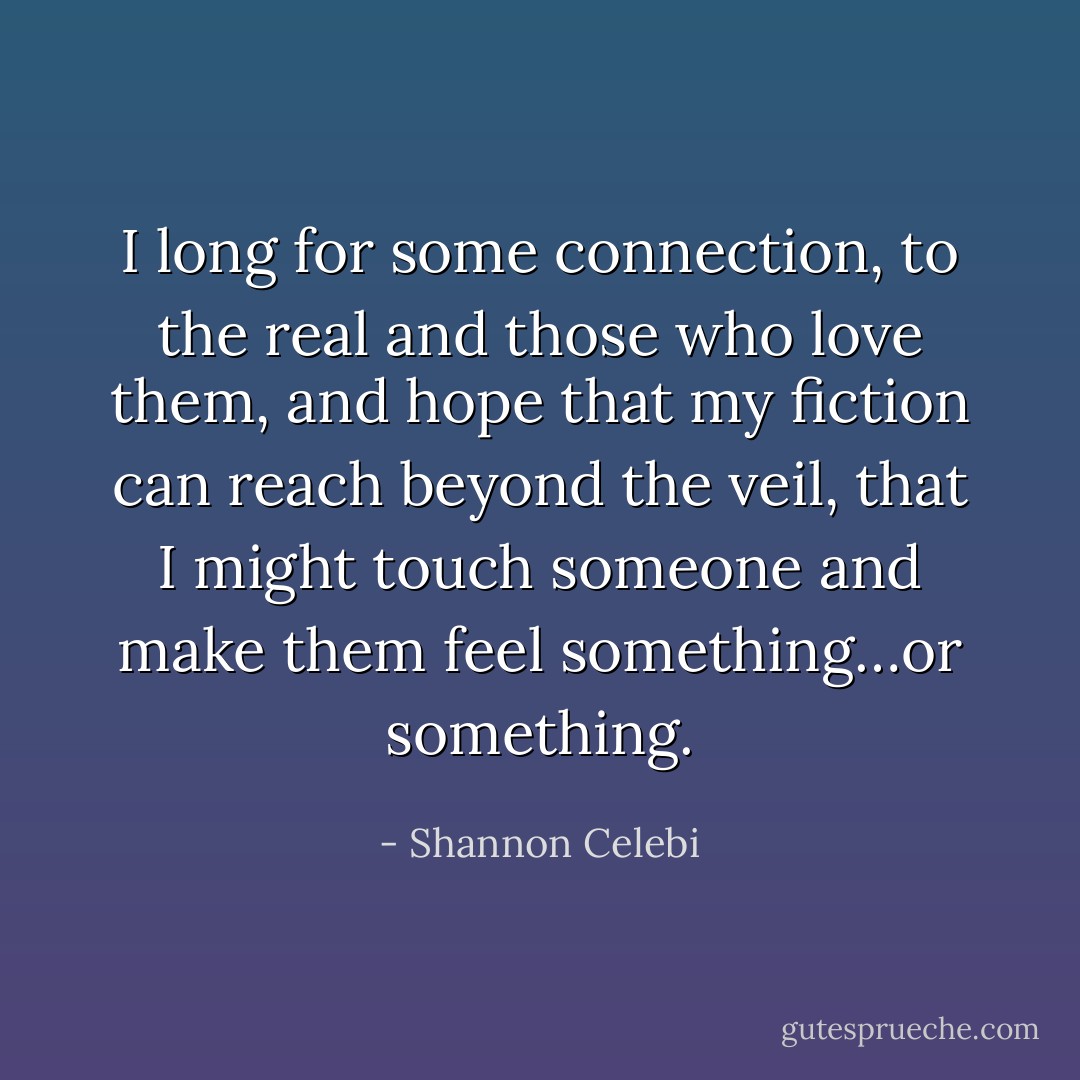 I long for some connection, to the real and those who love them, and hope that my fiction can reach beyond the veil, that I might touch someone and make them feel something…or something. - Shannon Celebi