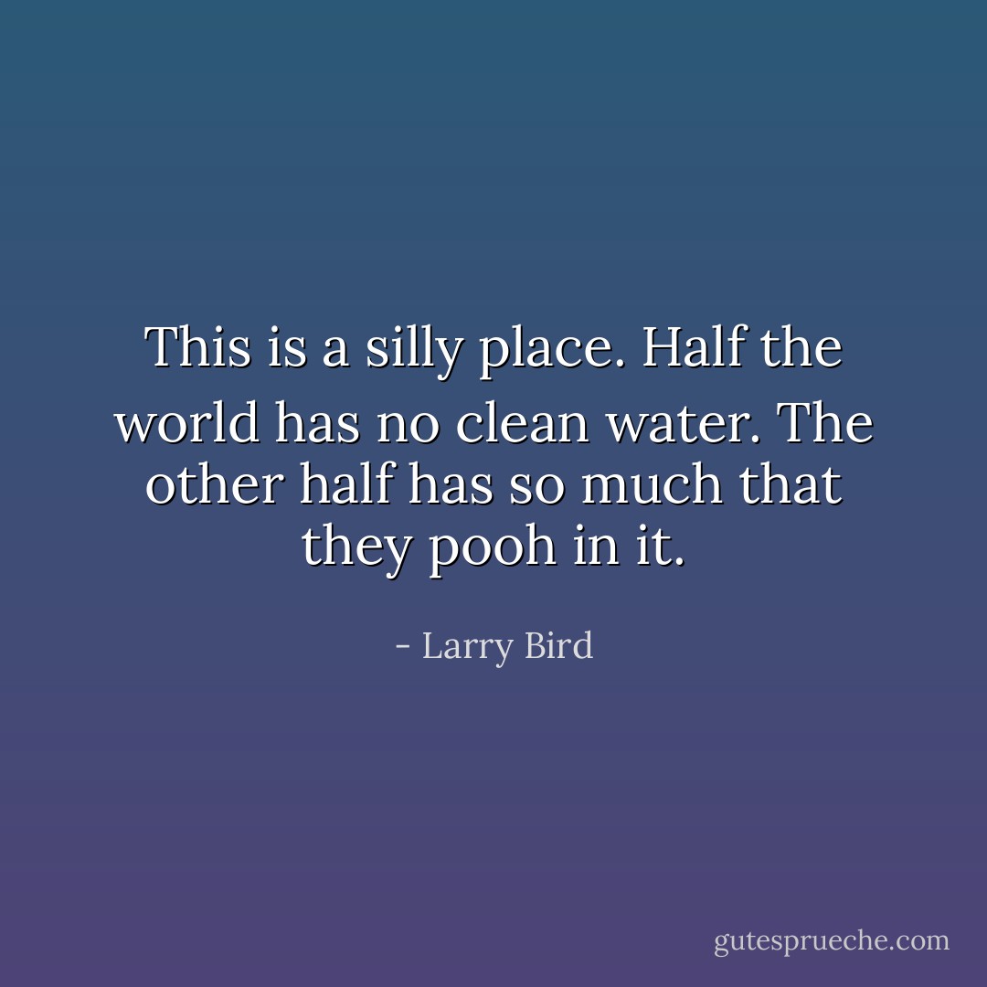 This is a silly place. Half the world has no clean water. The other half has so much that they pooh in it. - Larry Bird