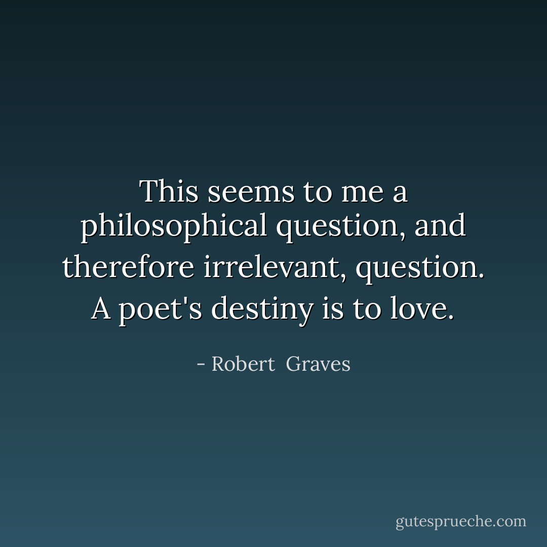 This seems to me a philosophical question, and therefore irrelevant, question. A poet's destiny is to love. - Robert  Graves