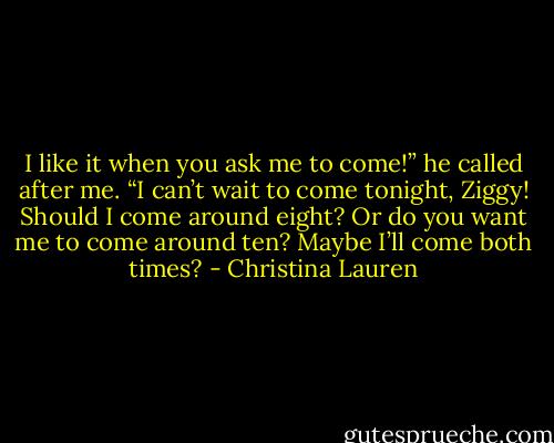 I like it when you ask me to come!” he called after me. “I can’t wait to come tonight, Ziggy! Should I come around eight? Or do you want me to come around ten? Maybe I’ll come both times? - Christina Lauren