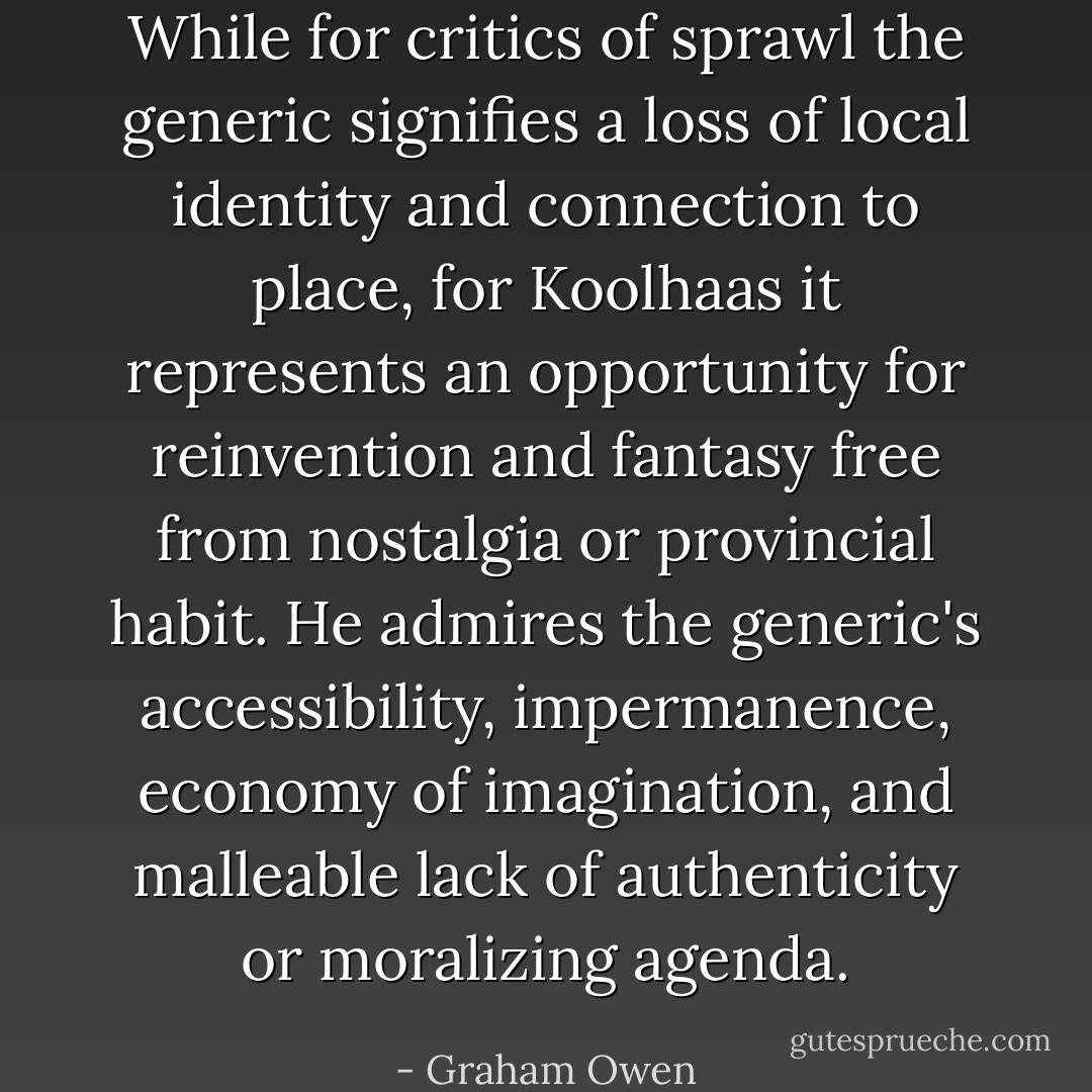 While for critics of sprawl the generic signifies a loss of local identity and connection to place, for Koolhaas it represents an opportunity for reinvention and fantasy free from nostalgia or provincial habit. He admires the generic's accessibility, impermanence, economy of imagination, and malleable lack of authenticity or moralizing agenda. - Graham Owen