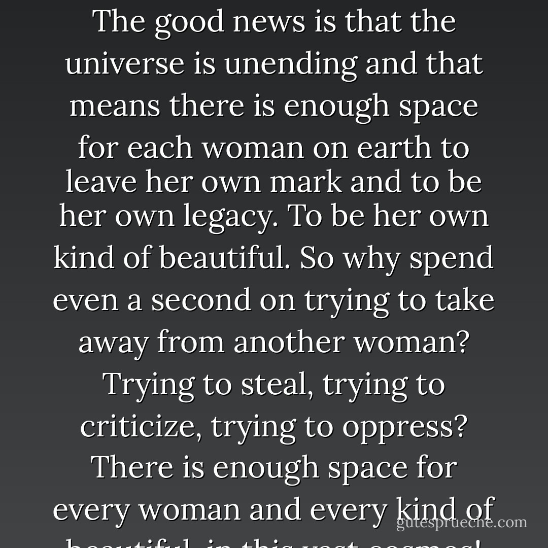 I just believe that us as women— should not criticize nor pull down other women. And why? Because we’re all just trying our best to be beautiful! We all just want to be loved, we want to be beautiful, we’re all trying to leave our own legacy! The good news is that the universe is unending and that means there is enough space for each woman on earth to leave her own mark and to be her own legacy. To be her own kind of beautiful. So why spend even a second on trying to take away from another woman? Trying to steal, trying to criticize, trying to oppress? There is enough space for every woman and every kind of beautiful, in this vast cosmos! When you waste any amount of time trying to take what is another’s— you are wasting your huge chunk of a galaxy that’s already been given to you! - C. JoyBell C.