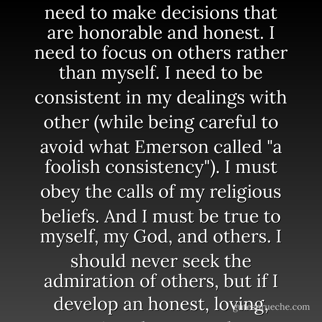 If I'm to have a character that others admire, I need to focus on developing that character. I need to make decisions that are honorable and honest. I need to focus on others rather than myself. I need to be consistent in my dealings with other (while being careful to avoid what Emerson called "a foolish consistency"). I must obey the calls of my religious beliefs. And I must be true to myself, my God, and others. I should never seek the admiration of others, but if I develop an honest, loving, caring character, the admiration will come. - Tom Walsh