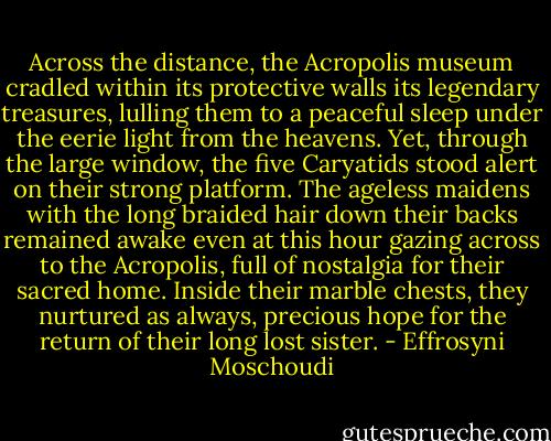 Across the distance, the Acropolis museum cradled within its protective walls its legendary treasures, lulling them to a peaceful sleep under the eerie light from the heavens. Yet, through the large window, the five Caryatids stood alert on their strong platform. The ageless maidens with the long braided hair down their backs remained awake even at this hour gazing across to the Acropolis, full of nostalgia for their sacred home. Inside their marble chests, they nurtured as always, precious hope for the return of their long lost sister. - Effrosyni Moschoudi