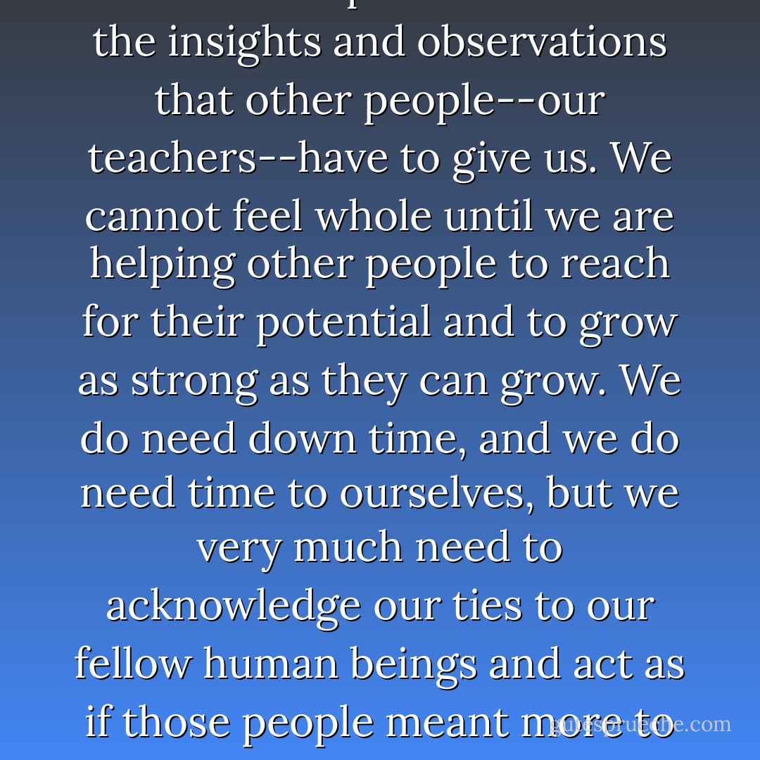 We lose our ability to live fully if we neglect or ignore our responsibility to the other people who share this planet with us. We simply cannot reach our full potential without the insights and observations that other people--our teachers--have to give us. We cannot feel whole until we are helping other people to reach for their potential and to grow as strong as they can grow. We do need down time, and we do need time to ourselves, but we very much need to acknowledge our ties to our fellow human beings and act as if those people meant more to us than our jobs or pets or cars do. They are much more important than anything material that we ever can get our hands on or strive for. - Tom Walsh