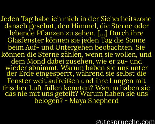 Jeden Tag habe ich mich in der Sicherheitszone danach gesehnt, den Himmel, die Sterne oder lebende Pflanzen zu sehen. […] Durch ihre Glasfenster können sie jeden Tag die Sonne beim Auf- und Untergehen beobachten. Sie können die Sterne zählen, wenn sie wollen, und dem Mond dabei zusehen, wie er zu- und wieder abnimmt. Warum haben sie uns unter der Erde eingesperrt, während sie selbst die Fenster weit aufreißen und ihre Lungen mit frischer Luft füllen konnten? Warum haben sie das nie mit uns geteilt? Warum haben sie uns belogen? - Maya Shepherd
