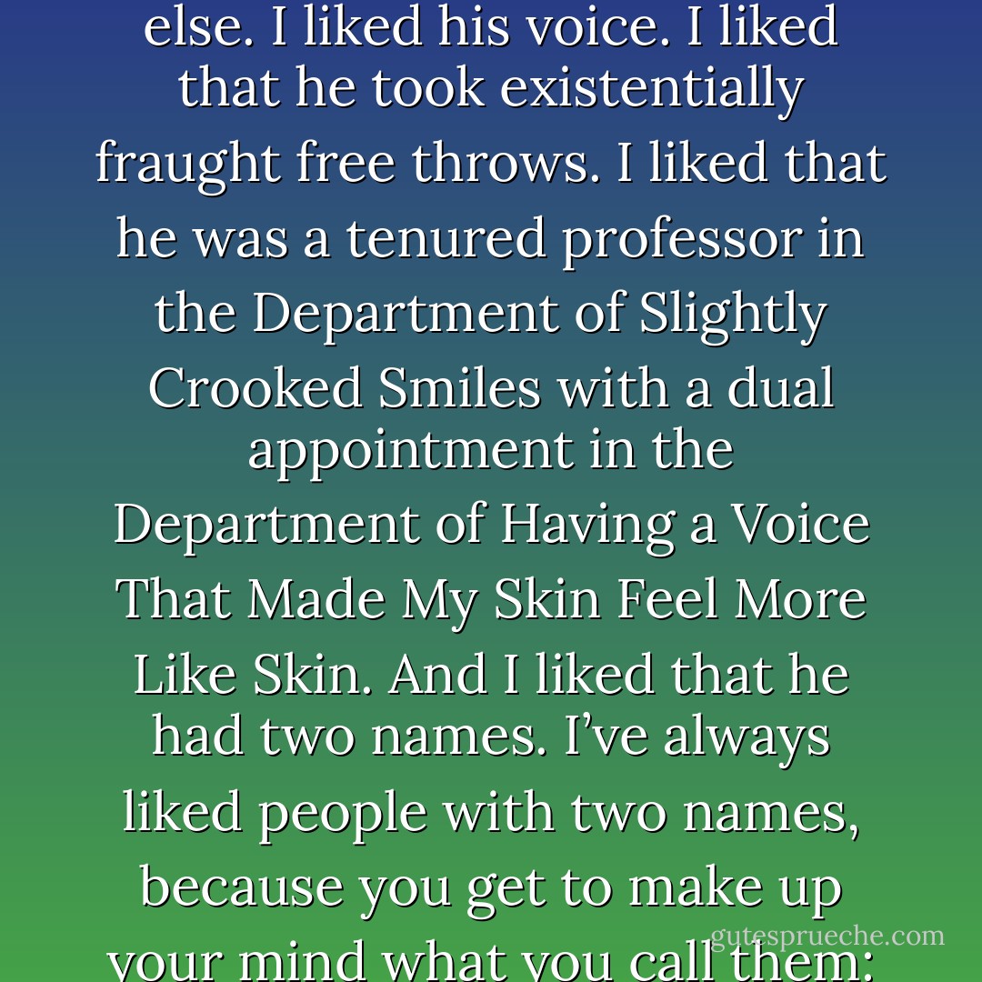 I nodded. I liked Augustus Waters. I really, really, really liked him. I liked the way his story ended with someone else. I liked his voice. I liked that he took existentially fraught free throws. I liked that he was a tenured professor in the Department of Slightly Crooked Smiles with a dual appointment in the Department of Having a Voice That Made My Skin Feel More Like Skin. And I liked that he had two names. I’ve always liked people with two names, because you get to make up your mind what you call them: Gus or Augustus? Me, I was always just Hazel, univalent Hazel. - John Green