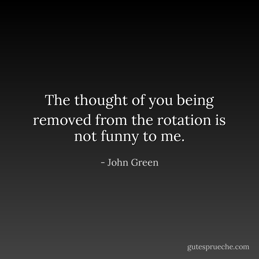 The thought of you being removed from the rotation is not funny to me. - John Green