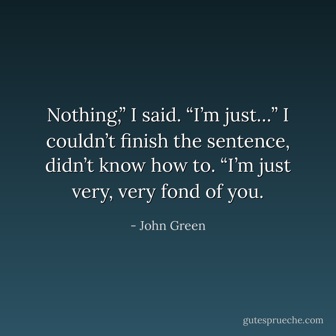Nothing,” I said. “I’m just…” I couldn’t finish the sentence, didn’t know how to. “I’m just very, very fond of you. - John Green