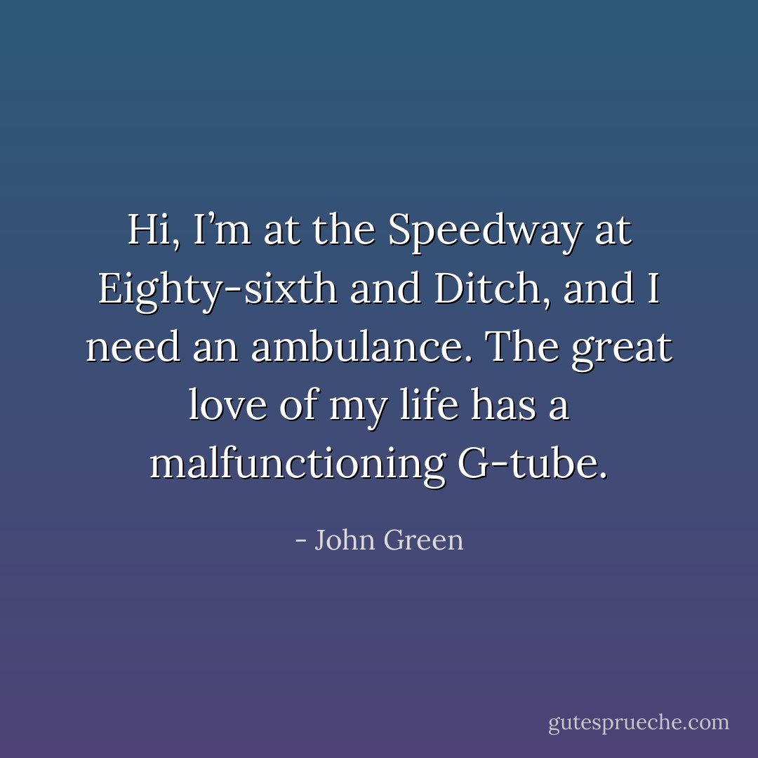Hi, I’m at the Speedway at Eighty-sixth and Ditch, and I need an ambulance. The great love of my life has a malfunctioning G-tube. - John Green