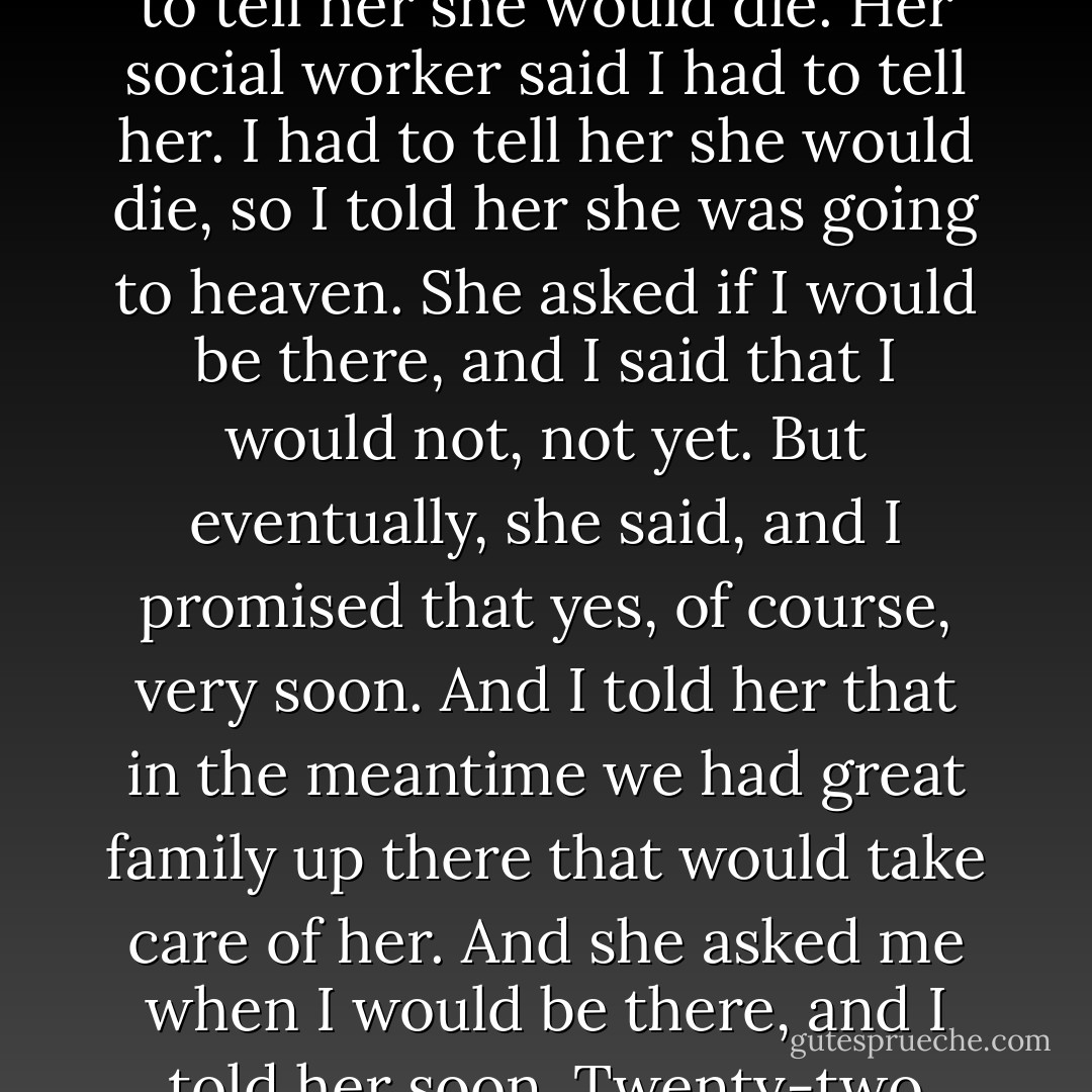 She didn’t understand why it was happening,” he said. “I had to tell her she would die. Her social worker said I had to tell her. I had to tell her she would die, so I told her she was going to heaven. She asked if I would be there, and I said that I would not, not yet. But eventually, she said, and I promised that yes, of course, very soon. And I told her that in the meantime we had great family up there that would take care of her. And she asked me when I would be there, and I told her soon. Twenty-two years ago. - John Green