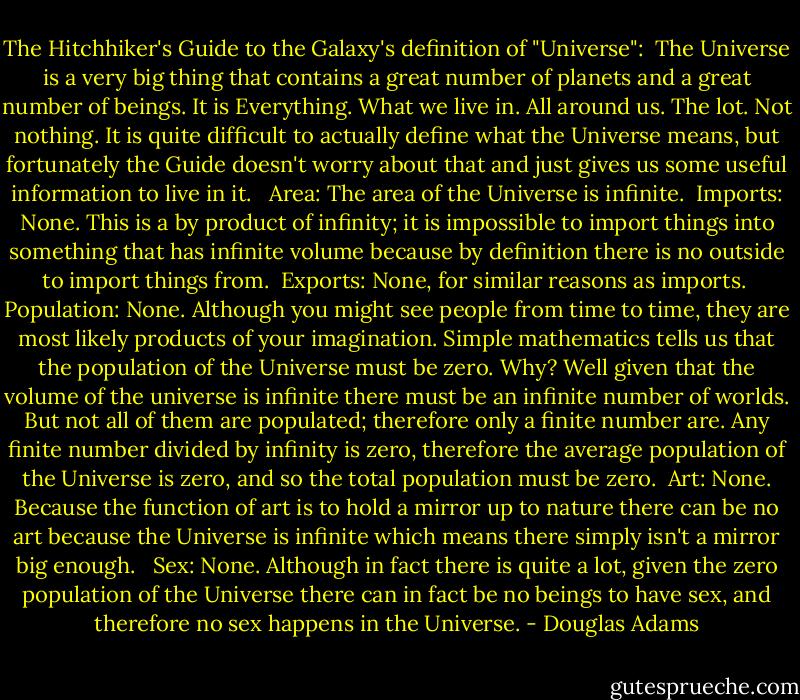 The Hitchhiker's Guide to the Galaxy's definition of "Universe":<br /><br />The Universe is a very big thing that contains a great number of planets and a great number of beings. It is Everything. What we live in. All around us. The lot. Not nothing. It is quite difficult to actually define what the Universe means, but fortunately the Guide doesn't worry about that and just gives us some useful information to live in it. <br /><br />Area: The area of the Universe is infinite.<br /><br />Imports: None. This is a by product of infinity; it is impossible to import things into something that has infinite volume because by definition there is no outside to import things from.<br /><br />Exports: None, for similar reasons as imports.<br /><br />Population: None. Although you might see people from time to time, they are most likely products of your imagination. Simple mathematics tells us that the population of the Universe must be zero. Why? Well given that the volume of the universe is infinite there must be an infinite number of worlds. But not all of them are populated; therefore only a finite number are. Any finite number divided by infinity is zero, therefore the average population of the Universe is zero, and so the total population must be zero.<br /><br />Art: None. Because the function of art is to hold a mirror up to nature there can be no art because the Universe is infinite which means there simply isn't a mirror big enough. <br /><br />Sex: None. Although in fact there is quite a lot, given the zero population of the Universe there can in fact be no beings to have sex, and therefore no sex happens in the Universe. - Douglas Adams