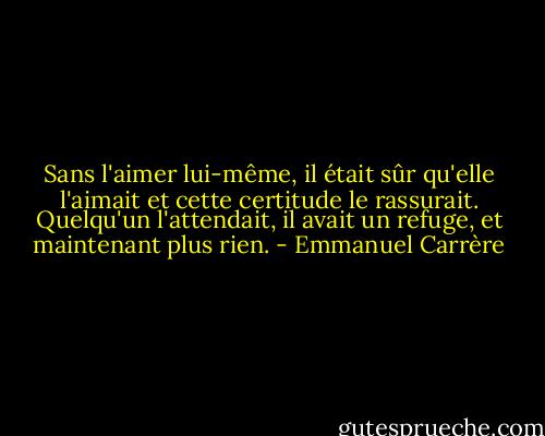 Sans l'aimer lui-même, il était sûr qu'elle l'aimait et cette certitude le rassurait. Quelqu'un l'attendait, il avait un refuge, et maintenant plus rien. - Emmanuel Carrère