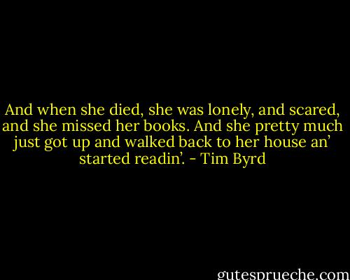 And when she died, she was lonely, and scared, and she missed her books. And she pretty much just got up and walked back to her house an’ started readin’. - Tim Byrd
