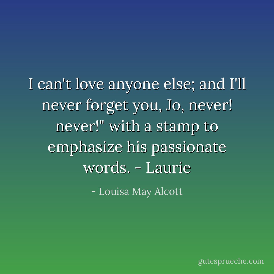 I can't love anyone else; and I'll never forget you, Jo, never! never!" with a stamp to emphasize his passionate words. - Laurie - Louisa May Alcott