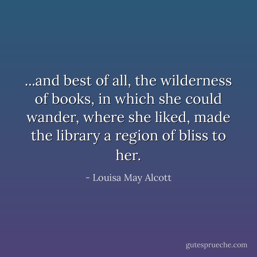 ...and best of all, the wilderness of books, in which she could wander, where she liked, made the library a region of bliss to her. - Louisa May Alcott