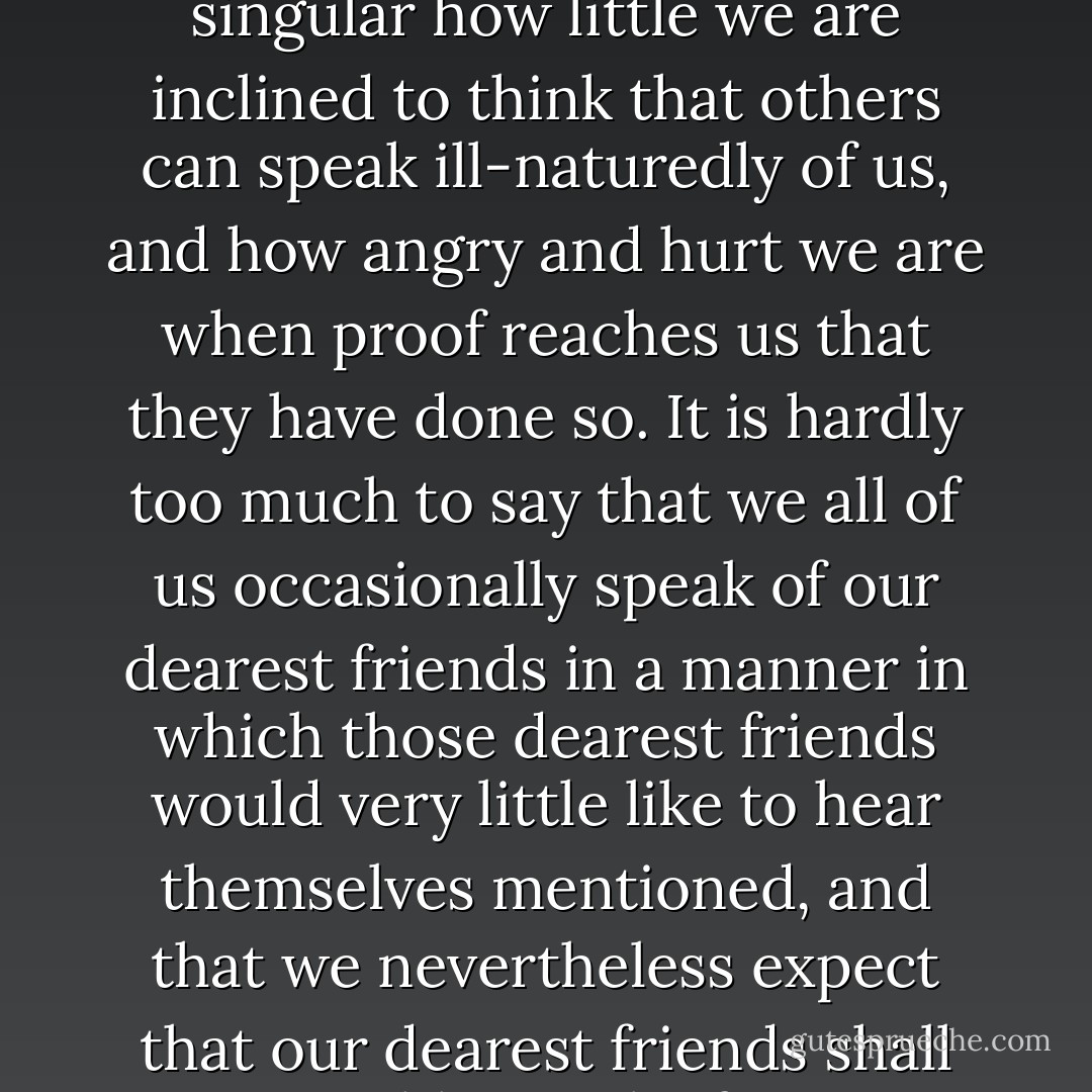 Considering how much we are all given to discuss the characters of others, and discuss them often not in the strictest spirit of charity, it is singular how little we are inclined to think that others can speak ill-naturedly of us, and how angry and hurt we are when proof reaches us that they have done so. It is hardly too much to say that we all of us occasionally speak of our dearest friends in a manner in which those dearest friends would very little like to hear themselves mentioned, and that we nevertheless expect that our dearest friends shall invariably speak of us as though they were blind to all our faults, but keenly alive to every shade of our virtues. - Anthony Trollope