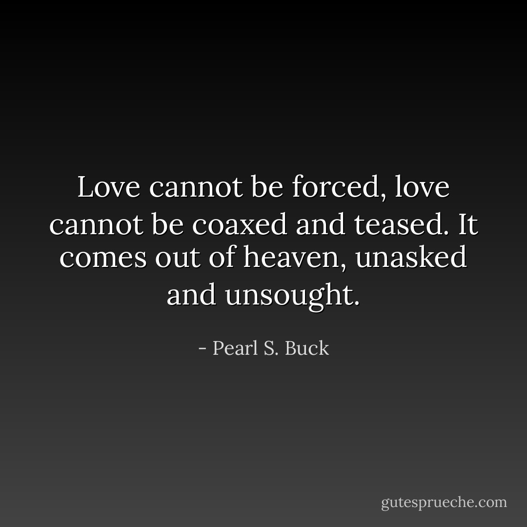 Love cannot be forced, love cannot be coaxed and teased. It comes out of heaven, unasked and unsought. - Pearl S. Buck