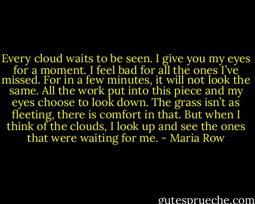 Every cloud waits to be seen. I give you my eyes for a moment. I feel bad for all the ones I’ve missed. For in a few minutes, it will not look the same. All the work put into this piece and my eyes choose to look down. The grass isn’t as fleeting, there is comfort in that. But when I think of the clouds, I look up and see the ones that were waiting for me. - Maria Row