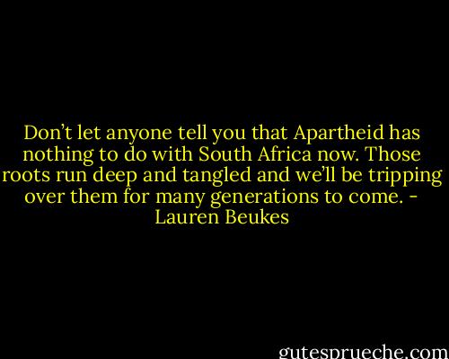 Don’t let anyone tell you that Apartheid has nothing to do with South Africa now. Those roots run deep and tangled and we’ll be tripping over them for many generations to come. - Lauren Beukes
