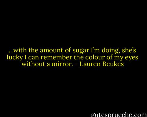 ...with the amount of sugar I’m doing, she’s lucky I can remember the colour of my eyes without a mirror. - Lauren Beukes