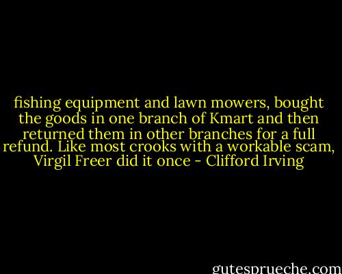 fishing equipment and lawn mowers, bought the goods in one branch of Kmart and then returned them in other branches for a full refund. Like most crooks with a workable scam, Virgil Freer did it once - Clifford Irving