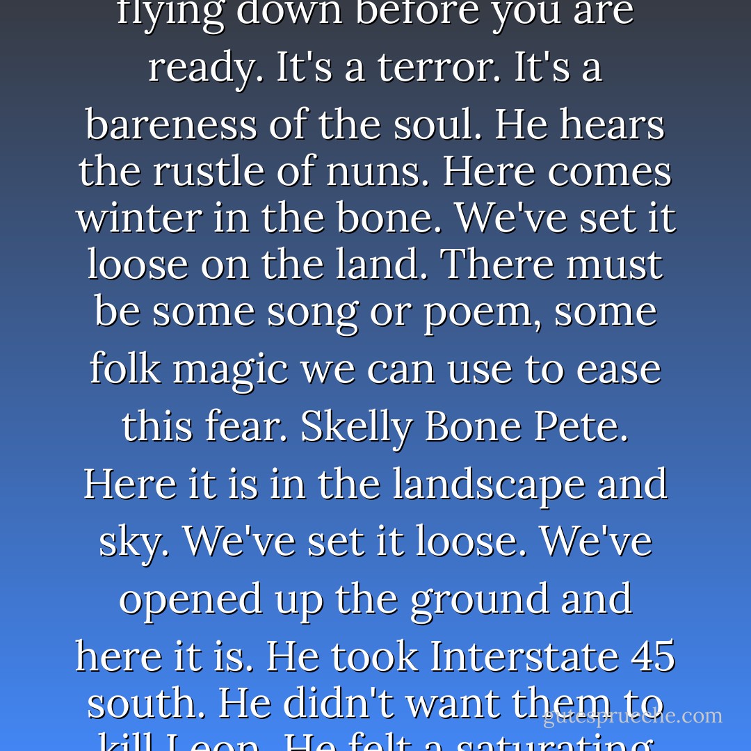 Something about the time of year depressed him deeply. Overcast skies and cutting wind, leaves falling, dusk falling, dark too soon, night flying down before you are ready. It's a terror. It's a bareness of the soul. He hears the rustle of nuns. Here comes winter in the bone. We've set it loose on the land. There must be some song or poem, some folk magic we can use to ease this fear. Skelly Bone Pete. Here it is in the landscape and sky. We've set it loose. We've opened up the ground and here it is. He took Interstate 45 south. He didn't want them to kill Leon. He felt a saturating sense of death, a dread in the soft filling of his bones, the suckable part, approaching Galveston now. - Don DeLillo