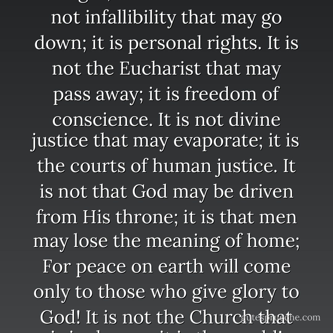 It is not the sanctuary that is in danger; it is civilization. It is not infallibility that may go down; it is personal rights. It is not the Eucharist that may pass away; it is freedom of conscience. It is not divine justice that may evaporate; it is the courts of human justice. It is not that God may be driven from His throne; it is that men may lose the meaning of home; For peace on earth will come only to those who give glory to God! It is not the Church that is in danger, it is the world! - Fulton J. Sheen