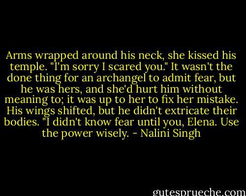 Arms wrapped around his neck, she kissed his temple. "I'm sorry I scared you." It wasn't the done thing for an archangel to admit fear, but he was hers, and she'd hurt him without meaning to; it was up to her to fix her mistake.<br />His wings shifted, but he didn't extricate their bodies. "I didn't know fear until you, Elena. Use the power wisely. - Nalini Singh