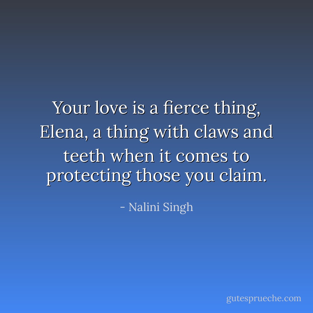 Your love is a fierce thing, Elena, a thing with claws and teeth when it comes to protecting those you claim. - Nalini Singh