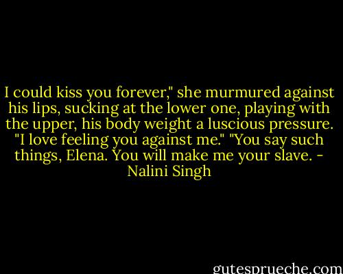 I could kiss you forever," she murmured against his lips, sucking at the lower one, playing with the upper, his body weight a luscious pressure. "I love feeling you against me."<br />"You say such things, Elena. You will make me your slave. - Nalini Singh