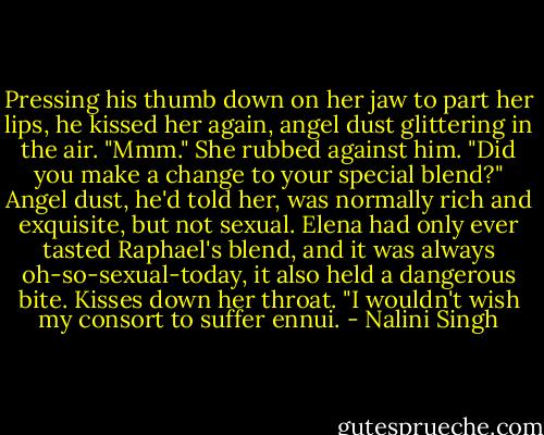 Pressing his thumb down on her jaw to part her lips, he kissed her again, angel dust glittering in the air.<br />"Mmm." She rubbed against him. "Did you make a change to your special blend?" Angel dust, he'd told her, was normally rich and exquisite, but not sexual. Elena had only ever tasted Raphael's blend, and it was always oh-so-sexual-today, it also held a dangerous bite.<br />Kisses down her throat. "I wouldn't wish my consort to suffer ennui. - Nalini Singh