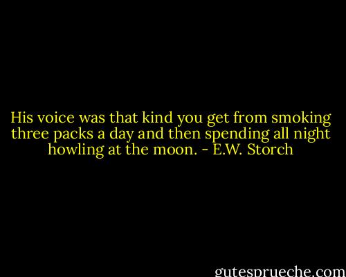 His voice was that kind you get from smoking three packs a day and then spending all night howling at the moon. - E.W. Storch