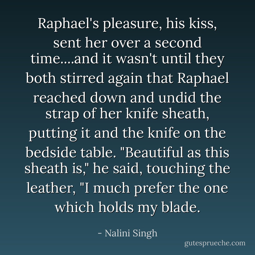 Raphael's pleasure, his kiss, sent her over a second time....and it wasn't until they both stirred again that Raphael reached down and undid the strap of her knife sheath, putting it and the knife on the bedside table. "Beautiful as this sheath is," he said, touching the leather, "I much prefer the one which holds my blade. - Nalini Singh