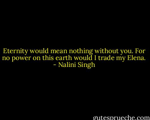 Eternity would mean nothing without you. For no power on this earth would I trade my Elena. - Nalini Singh