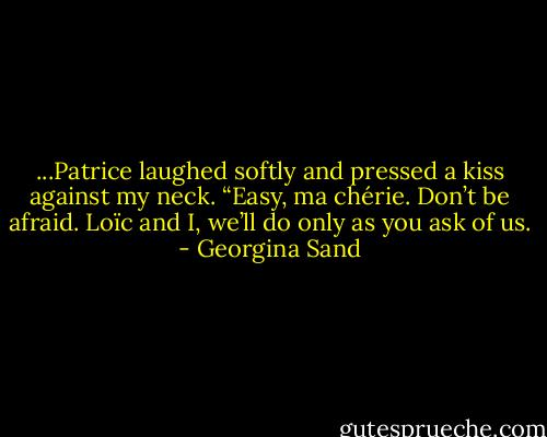 ...Patrice laughed softly and pressed a kiss against my neck. “Easy, ma chérie. Don’t be afraid. Loïc and I, we’ll do only as you ask of us. - Georgina Sand