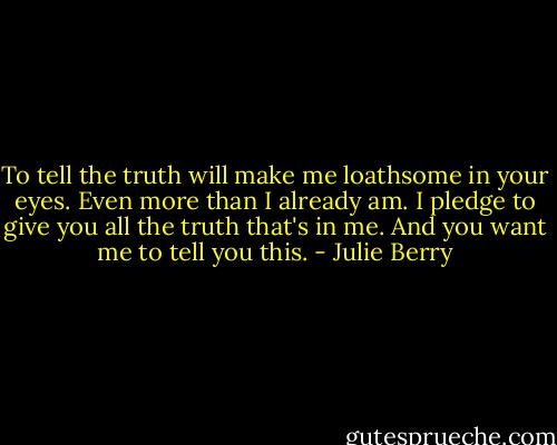To tell the truth will make me loathsome in your eyes.<br />Even more than I already am.<br />I pledge to give you all the truth that's in me.<br />And you want me to tell you this. - Julie Berry