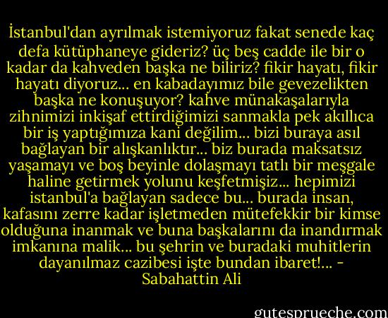 İstanbul'dan ayrılmak istemiyoruz fakat senede kaç defa kütüphaneye gideriz? üç beş cadde ile bir o kadar da kahveden başka ne biliriz? fikir hayatı, fikir hayatı diyoruz... en kabadayımız bile gevezelikten başka ne konuşuyor? kahve münakaşalarıyla zihnimizi inkişaf ettirdiğimizi sanmakla pek akıllıca bir iş yaptığımıza kani değilim... bizi buraya asıl bağlayan bir alışkanlıktır... biz burada maksatsız yaşamayı ve boş beyinle dolaşmayı tatlı bir meşgale haline getirmek yolunu keşfetmişiz... hepimizi istanbul'a bağlayan sadece bu... burada insan, kafasını zerre kadar işletmeden mütefekkir bir kimse olduğuna inanmak ve buna başkalarını da inandırmak imkanına malik... bu şehrin ve buradaki muhitlerin dayanılmaz cazibesi işte bundan ibaret!... - Sabahattin Ali