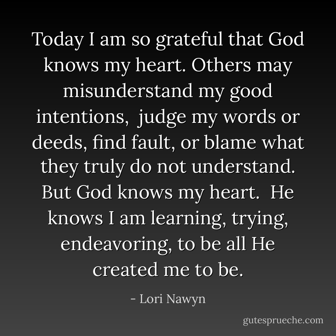 Today I am so grateful that God knows my heart.<br />Others may misunderstand my good intentions, <br />judge my words or deeds, find fault,<br />or blame what they truly do not understand.<br />But God knows my heart. <br />He knows I am learning, trying, endeavoring,<br />to be all He created me to be. - Lori Nawyn