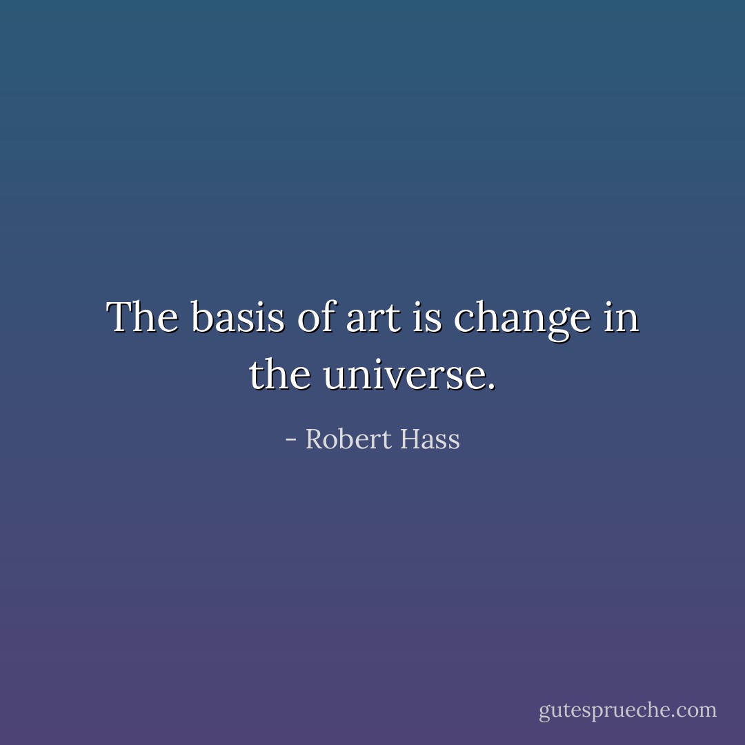 The basis of art is change in the universe. - Robert Hass