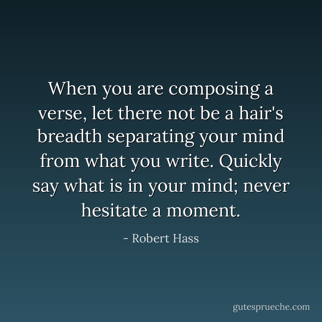 When you are composing a verse, let there not be a hair's breadth separating your mind from what you write. Quickly say what is in your mind; never hesitate a moment. - Robert Hass
