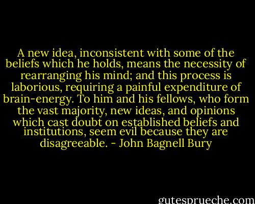A new idea, inconsistent with some of the beliefs which he holds, means the necessity of rearranging his mind; and this process is laborious, requiring a painful expenditure of brain-energy. To him and his fellows, who form the vast majority, new ideas, and opinions which cast doubt on established beliefs and institutions, seem evil because they are disagreeable. - John Bagnell Bury