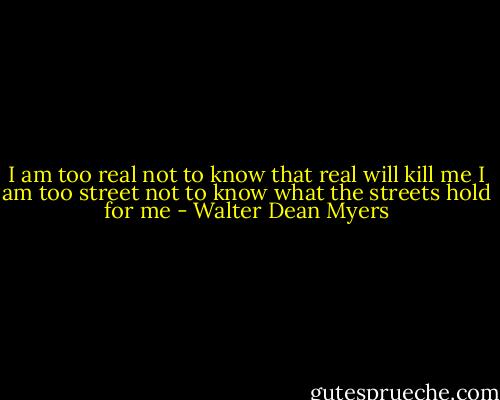 I am too real not to know that real will kill me<br />I am too street not to know what the streets hold<br />for me - Walter Dean Myers